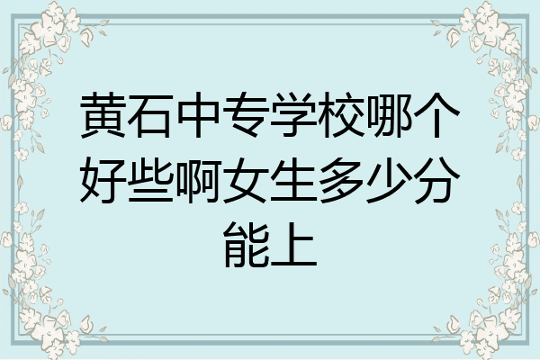 黄石中专学校哪个好些啊女生多少分能上
