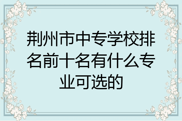 荆州市中专学校排名前十名有什么专业可选的