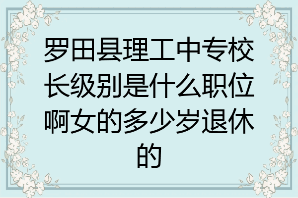 罗田县理工中专校长级别是什么职位啊女的多少岁退休的