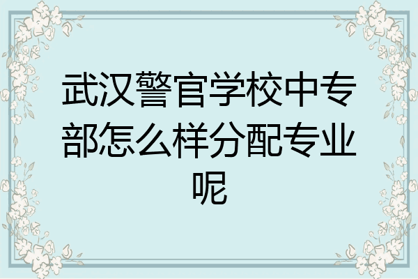 武汉警官学校中专部怎么样分配专业呢