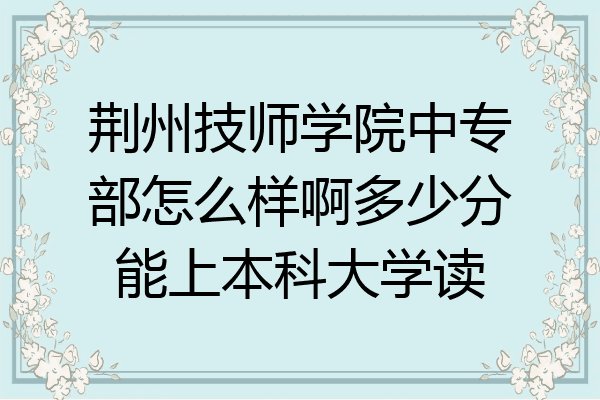 荆州技师学院中专部怎么样啊多少分能上本科大学读