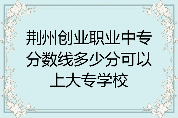 荆州创业职业中专分数线多少分可以上大专学校
