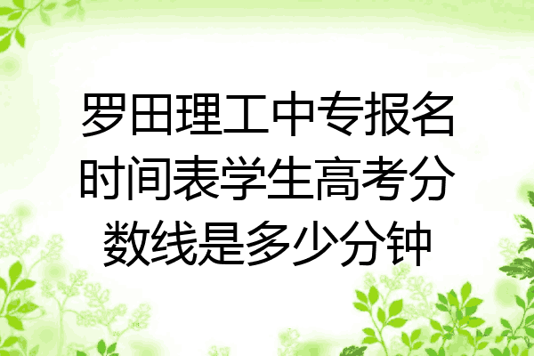 罗田理工中专报名时间表学生高考分数线是多少分钟