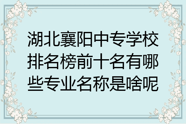 湖北襄阳中专学校排名榜前十名有哪些专业名称是啥呢