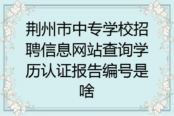 荆州市中专学校招聘信息网站查询学历认证报告编号是啥