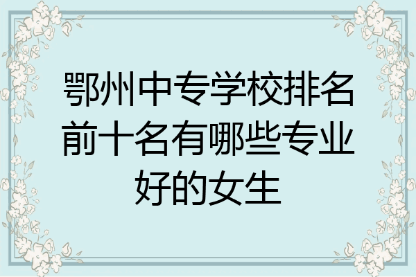 鄂州中专学校排名前十名有哪些专业好的女生