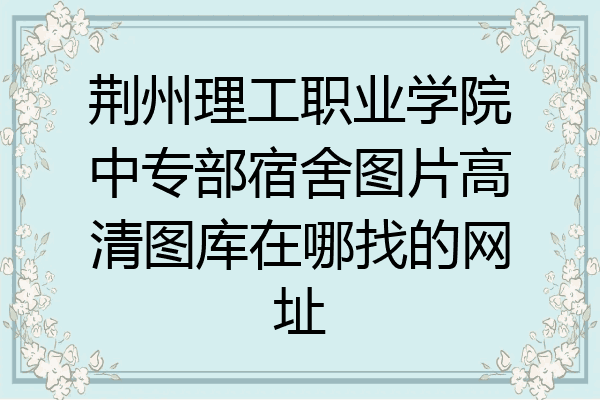 荆州理工职业学院中专部宿舍图片高清图库在哪找的网址