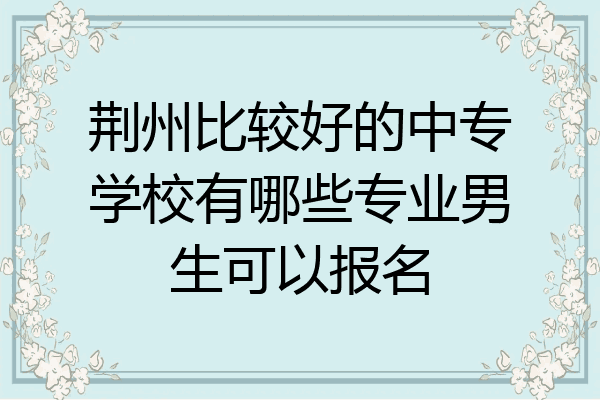 荆州比较好的中专学校有哪些专业男生可以报名