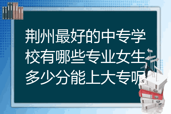 荆州最好的中专学校有哪些专业女生多少分能上大专呢