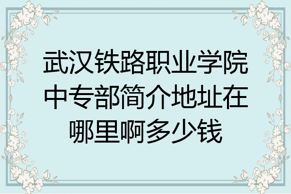 武汉铁路职业学院中专部简介地址在哪里啊多少钱