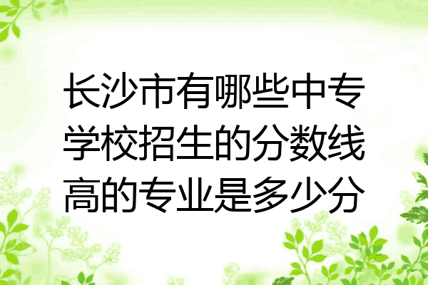 长沙市有哪些中专学校招生的分数线高的专业是多少分
