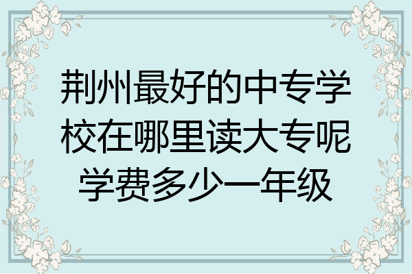 荆州最好的中专学校在哪里读大专呢学费多少一年级