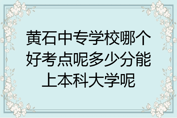 黄石中专学校哪个好考点呢多少分能上本科大学呢