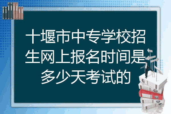 十堰市中专学校招生网上报名时间是多少天考试的