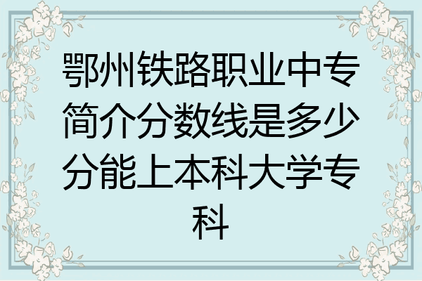 鄂州铁路职业中专简介分数线是多少分能上本科大学专科
