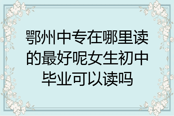 鄂州中专在哪里读的最好呢女生初中毕业可以读吗