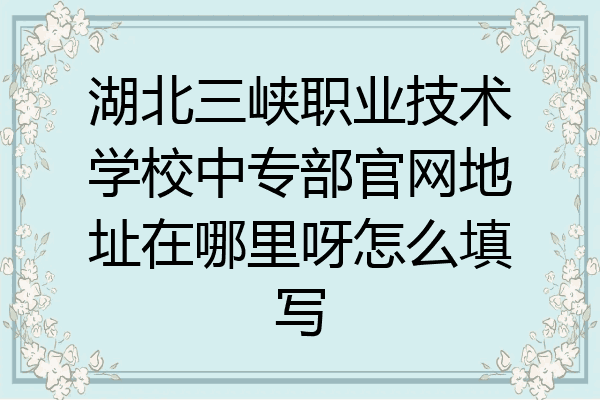 湖北三峡职业技术学校中专部官网地址在哪里呀怎么填写