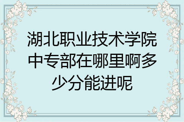 湖北职业技术学院中专部在哪里啊多少分能进呢