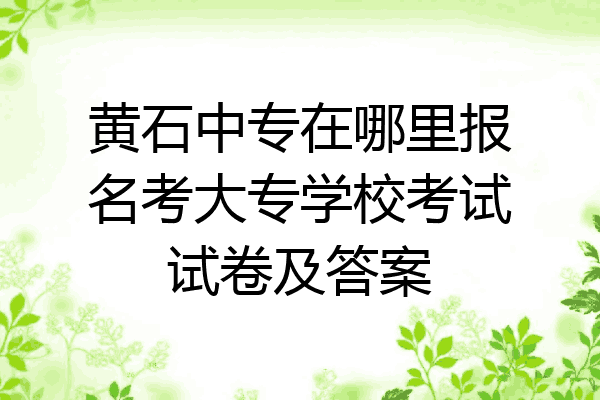 黄石中专在哪里报名考大专学校考试试卷及答案
