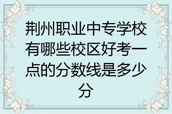 荆州职业中专学校有哪些校区好考一点的分数线是多少分