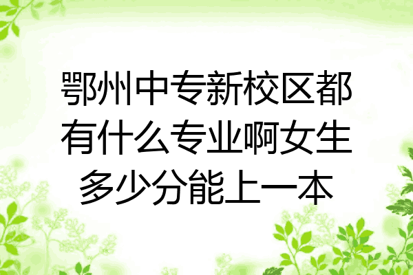 鄂州中专新校区都有什么专业啊女生多少分能上一本