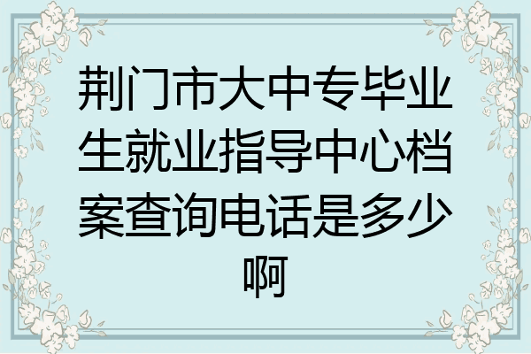 荆门市大中专毕业生就业指导中心档案查询电话是多少啊