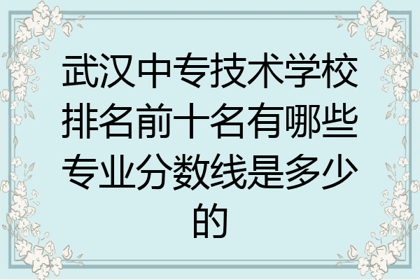 武汉中专技术学校排名前十名有哪些专业分数线是多少的
