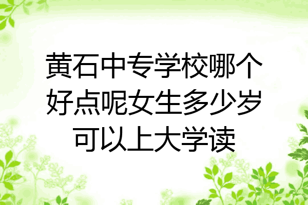 黄石中专学校哪个好点呢女生多少岁可以上大学读