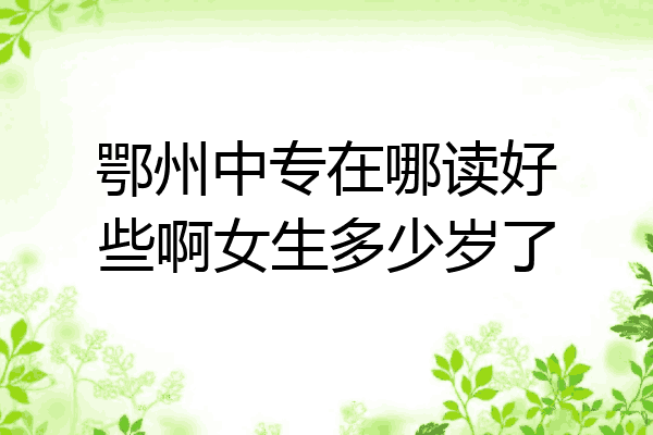 鄂州中专在哪读好些啊女生多少岁了