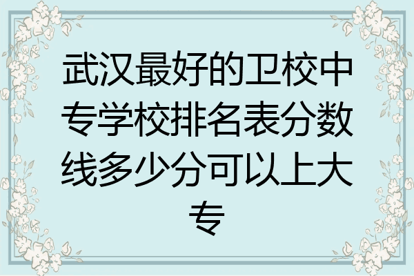 武汉最好的卫校中专学校排名表分数线多少分可以上大专