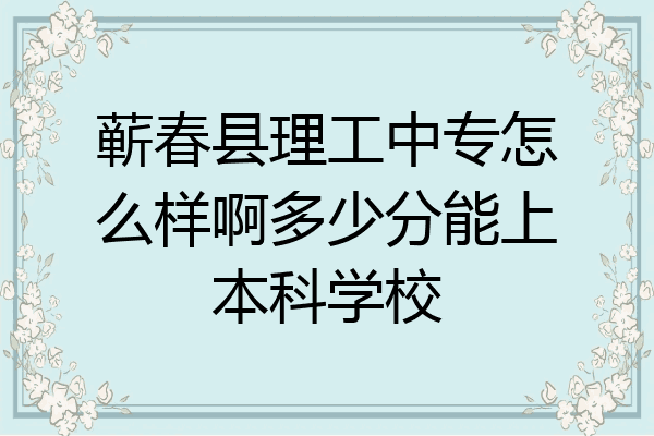 蕲春县理工中专怎么样啊多少分能上本科学校