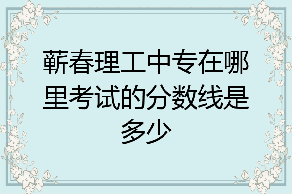 蕲春理工中专在哪里考试的分数线是多少