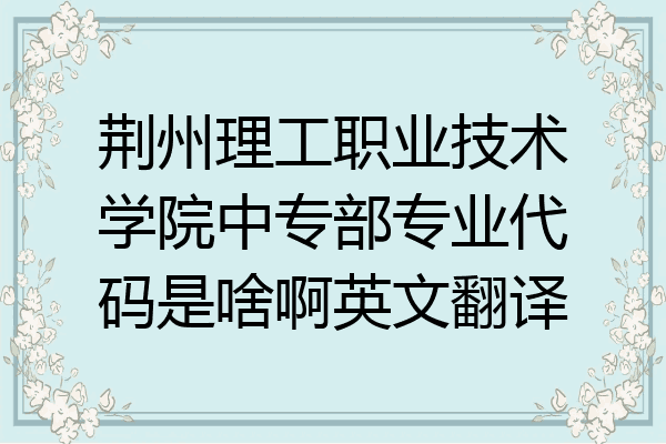 荆州理工职业技术学院中专部专业代码是啥啊英文翻译