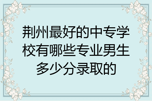 荆州最好的中专学校有哪些专业男生多少分录取的
