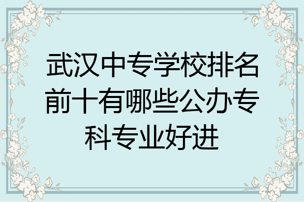 武汉中专学校排名前十有哪些公办专科专业好进