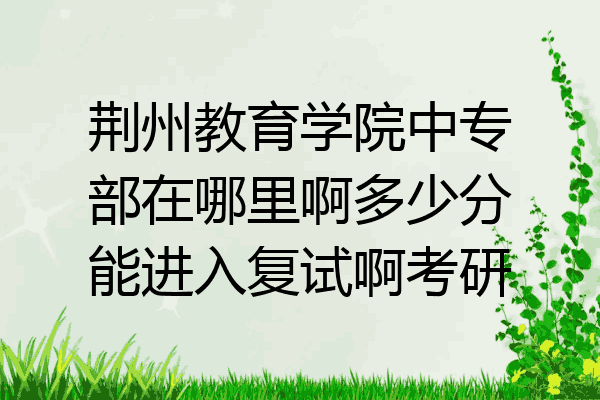 荆州教育学院中专部在哪里啊多少分能进入复试啊考研
