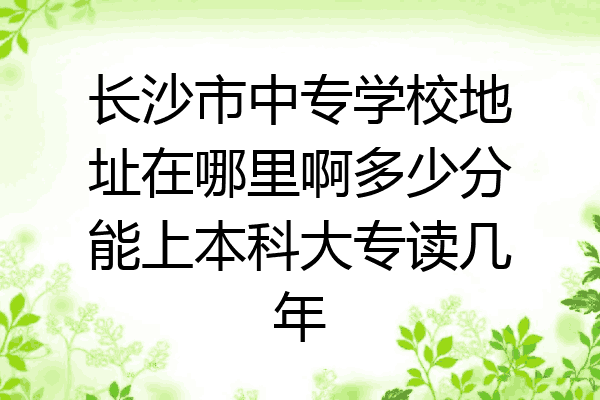 长沙市中专学校地址在哪里啊多少分能上本科大专读几年