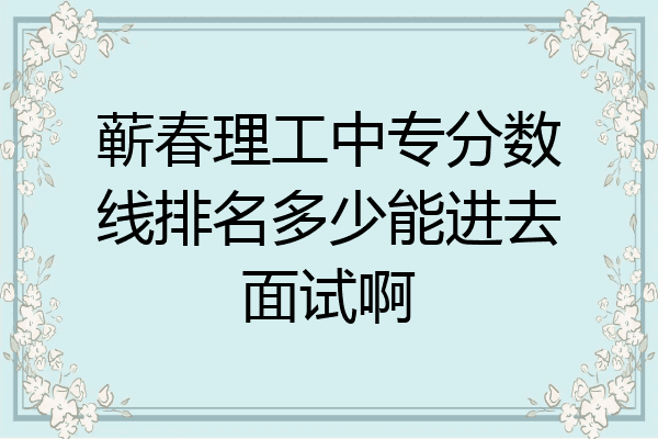 蕲春理工中专分数线排名多少能进去面试啊