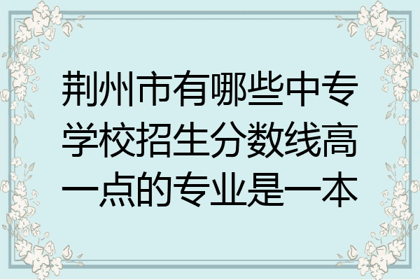 荆州市有哪些中专学校招生分数线高一点的专业是一本