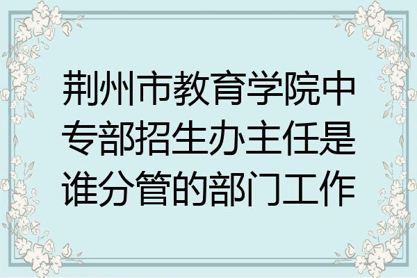 荆州市教育学院中专部招生办主任是谁分管的部门工作