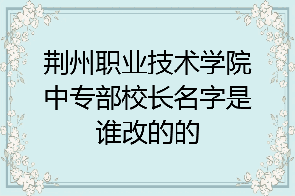 荆州职业技术学院中专部校长名字是谁改的的
