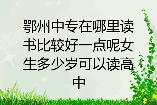 鄂州中专在哪里读书比较好一点呢女生多少岁可以读高中
