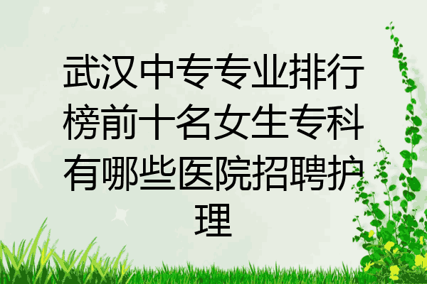 武汉中专专业排行榜前十名女生专科有哪些医院招聘护理