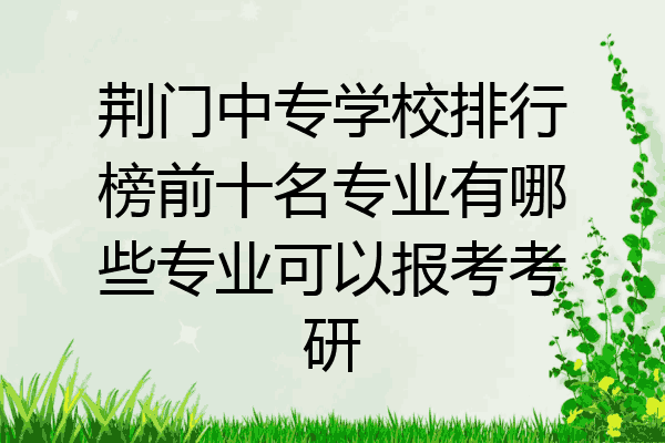 荆门中专学校排行榜前十名专业有哪些专业可以报考考研