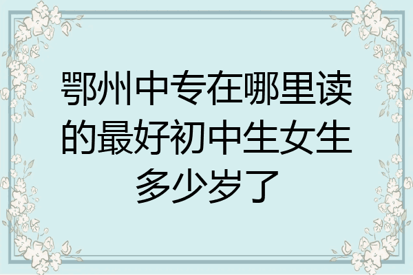 鄂州中专在哪里读的最好初中生女生多少岁了