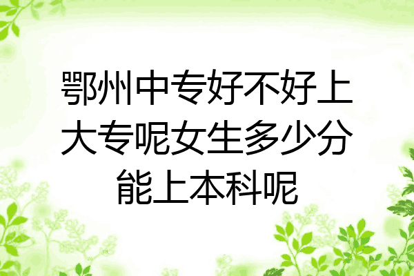 鄂州中专好不好上大专呢女生多少分能上本科呢