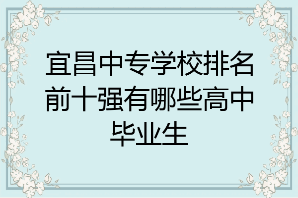 宜昌中专学校排名前十强有哪些高中毕业生