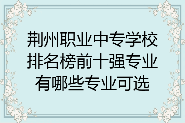 荆州职业中专学校排名榜前十强专业有哪些专业可选