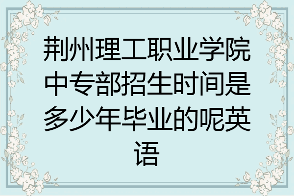 荆州理工职业学院中专部招生时间是多少年毕业的呢英语