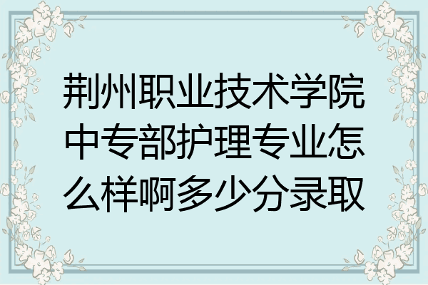 荆州职业技术学院中专部护理专业怎么样啊多少分录取
